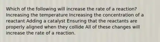 Which of the following will increase the rate of a reaction? Increasing the temperature Increasing the concentration of a reactant Adding a catalyst Ensuring that the reactants are properly aligned when they collide All of these changes will increase the rate of a reaction.