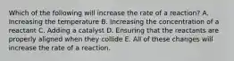 Which of the following will increase the rate of a reaction? A. Increasing the temperature B. Increasing the concentration of a reactant C. Adding a catalyst D. Ensuring that the reactants are properly aligned when they collide E. All of these changes will increase the rate of a reaction.