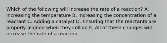 Which of the following will increase the rate of a reaction? A. Increasing the temperature B. Increasing the concentration of a reactant C. Adding a catalyst D. Ensuring that the reactants are properly aligned when they collide E. All of these changes will increase the rate of a reaction.