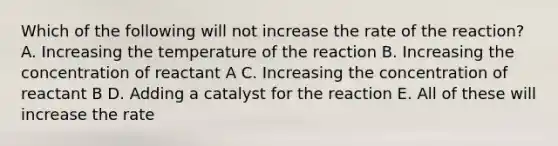 Which of the following will not increase the rate of the reaction? A. Increasing the temperature of the reaction B. Increasing the concentration of reactant A C. Increasing the concentration of reactant B D. Adding a catalyst for the reaction E. All of these will increase the rate