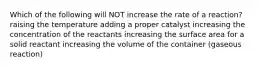 Which of the following will NOT increase the rate of a reaction? raising the temperature adding a proper catalyst increasing the concentration of the reactants increasing the surface area for a solid reactant increasing the volume of the container (gaseous reaction)