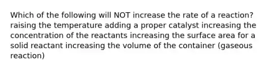 Which of the following will NOT increase the rate of a reaction? raising the temperature adding a proper catalyst increasing the concentration of the reactants increasing the surface area for a solid reactant increasing the volume of the container (gaseous reaction)