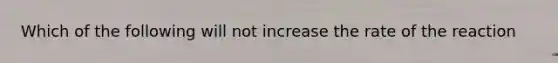 Which of the following will not increase the rate of the reaction