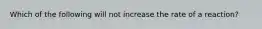 Which of the following will not increase the rate of a reaction?