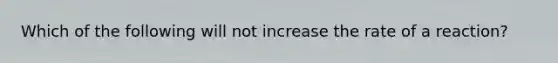 Which of the following will not increase the rate of a reaction?