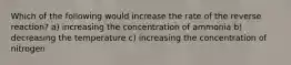 Which of the following would increase the rate of the reverse reaction? a) increasing the concentration of ammonia b) decreasing the temperature c) increasing the concentration of nitrogen