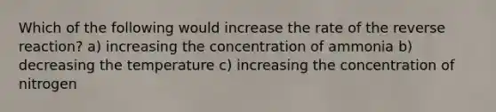 Which of the following would increase the rate of the reverse reaction? a) increasing the concentration of ammonia b) decreasing the temperature c) increasing the concentration of nitrogen