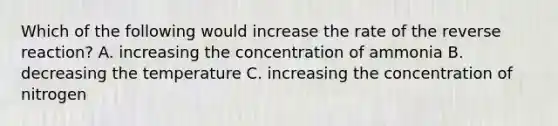 Which of the following would increase the rate of the reverse reaction? A. increasing the concentration of ammonia B. decreasing the temperature C. increasing the concentration of nitrogen