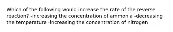 Which of the following would increase the rate of the reverse reaction? -increasing the concentration of ammonia -decreasing the temperature -increasing the concentration of nitrogen