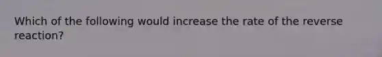 Which of the following would increase the rate of the reverse reaction?