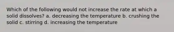 Which of the following would not increase the rate at which a solid dissolves? a. decreasing the temperature b. crushing the solid c. stirring d. increasing the temperature