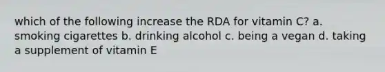 which of the following increase the RDA for vitamin C? a. smoking cigarettes b. drinking alcohol c. being a vegan d. taking a supplement of vitamin E