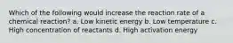 Which of the following would increase the reaction rate of a chemical reaction? a. Low kinetic energy b. Low temperature c. High concentration of reactants d. High activation energy