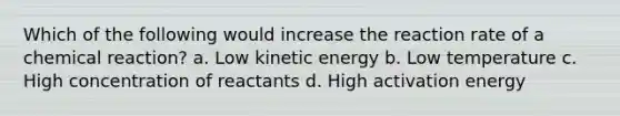 Which of the following would increase the reaction rate of a chemical reaction? a. Low kinetic energy b. Low temperature c. High concentration of reactants d. High activation energy