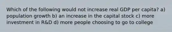 Which of the following would not increase real GDP per capita? a) population growth b) an increase in the capital stock c) more investment in R&D d) more people choosing to go to college