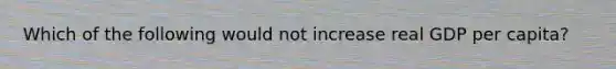 Which of the following would not increase real GDP per capita?