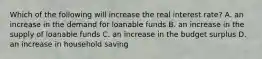 Which of the following will increase the real interest​ rate? A. an increase in the demand for loanable funds B. an increase in the supply of loanable funds C. an increase in the budget surplus D. an increase in household saving