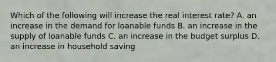 Which of the following will increase the real interest​ rate? A. an increase in the demand for loanable funds B. an increase in the supply of loanable funds C. an increase in the budget surplus D. an increase in household saving