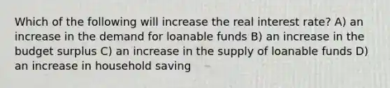 Which of the following will increase the real interest rate? A) an increase in the demand for loanable funds B) an increase in the budget surplus C) an increase in the supply of loanable funds D) an increase in household saving