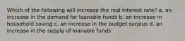 Which of the following will increase the real interest rate? a. an increase in the demand for loanable funds b. an increase in household saving c. an increase in the budget surplus d. an increase in the supply of loanable funds