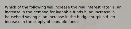 Which of the following will increase the real interest rate? a. an increase in the demand for loanable funds b. an increase in household saving c. an increase in the budget surplus d. an increase in the supply of loanable funds