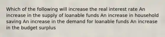 Which of the following will increase the real interest rate An increase in the supply of loanable funds An increase in household saving An increase in the demand for loanable funds An increase in the budget surplus