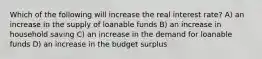 Which of the following will increase the real interest rate? A) an increase in the supply of loanable funds B) an increase in household saving C) an increase in the demand for loanable funds D) an increase in the budget surplus