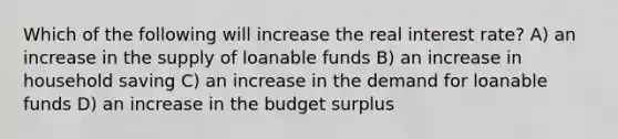 Which of the following will increase the real interest rate? A) an increase in the supply of loanable funds B) an increase in household saving C) an increase in the demand for loanable funds D) an increase in the budget surplus