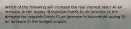 Which of the following will increase the real interest rate? A) an increase in the supply of loanable funds B) an increase in the demand for loanable funds C) an increase in household saving D) an increase in the budget surplus