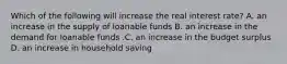 Which of the following will increase the real interest​ rate? A. an increase in the supply of loanable funds B. an increase in the demand for loanable funds .C. an increase in the budget surplus D. an increase in household saving