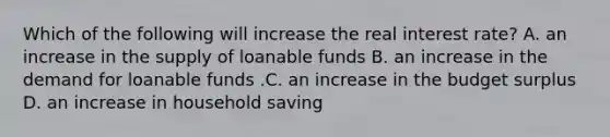 Which of the following will increase the real interest​ rate? A. an increase in the supply of loanable funds B. an increase in the demand for loanable funds .C. an increase in the budget surplus D. an increase in household saving