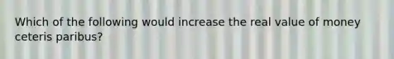 Which of the following would increase the real value of money ceteris paribus?