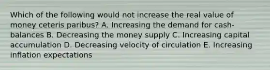 Which of the following would not increase the real value of money ceteris paribus? A. Increasing the demand for cash-balances B. Decreasing the money supply C. Increasing capital accumulation D. Decreasing velocity of circulation E. Increasing inflation expectations