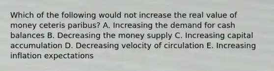 Which of the following would not increase the real value of money ceteris paribus? A. Increasing the demand for cash balances B. Decreasing the money supply C. Increasing capital accumulation D. Decreasing velocity of circulation E. Increasing inflation expectations