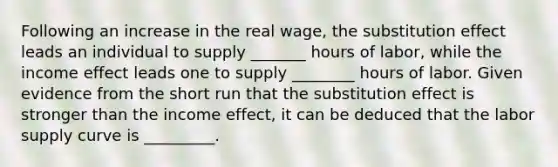 Following an increase in the real​ wage, the substitution effect leads an individual to supply _______ hours of​ labor, while the income effect leads one to supply ________ hours of labor. Given evidence from the short run that the substitution effect is stronger than the income​ effect, it can be deduced that the labor supply curve is _________.