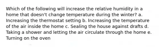 Which of the following will increase the relative humidity in a home that doesn't change temperature during the winter? a. Increasing the thermostat setting b. Increasing the temperature of the air inside the home c. Sealing the house against drafts d. Taking a shower and letting the air circulate through the home e. Turning on the oven