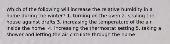 Which of the following will increase the relative humidity in a home during the winter?​ 1. ​turning on the oven 2. ​sealing the house against drafts 3. ​increasing the temperature of the air inside the home ​ 4. increasing the thermostat setting 5. ​taking a shower and letting the air circulate through the home