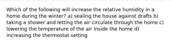 Which of the following will increase the relative humidity in a home during the winter? a) sealing the house against drafts b) taking a shower and letting the air circulate through the home c) lowering the temperature of the air inside the home d) increasing the thermostat setting