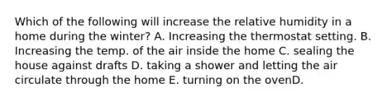 Which of the following will increase the relative humidity in a home during the winter? A. Increasing the thermostat setting. B. Increasing the temp. of the air inside the home C. sealing the house against drafts D. taking a shower and letting the air circulate through the home E. turning on the ovenD.