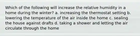 Which of the following will increase the relative humidity in a home during the winter? a. increasing the thermostat setting b. lowering the temperature of the air inside the home c. sealing the house against drafts d. taking a shower and letting the air circulate through the home