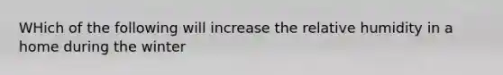 WHich of the following will increase the relative humidity in a home during the winter