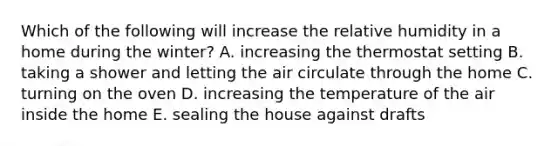 Which of the following will increase the relative humidity in a home during the winter?​ A. increasing the thermostat setting ​B. taking a shower and letting the air circulate through the home ​C. turning on the oven ​D. increasing the temperature of the air inside the home ​E. sealing the house against drafts