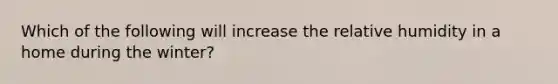 Which of the following will increase the relative humidity in a home during the winter?