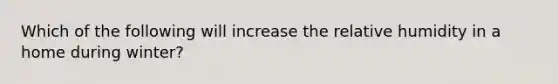 Which of the following will increase the relative humidity in a home during winter?