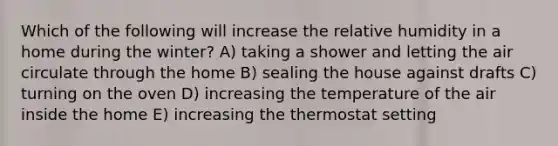 Which of the following will increase the relative humidity in a home during the winter?​ A) taking a shower and letting the air circulate through the home B) ​sealing the house against drafts C) ​turning on the oven D) increasing the temperature of the air inside the home E) increasing the thermostat setting