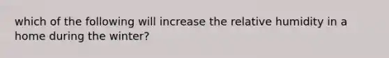 which of the following will increase the relative humidity in a home during the winter?