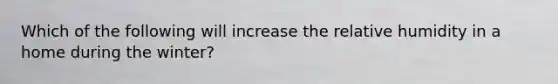 ​Which of the following will increase the relative humidity in a home during the winter?