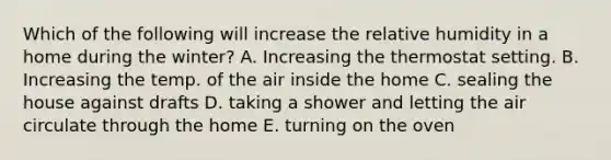 Which of the following will increase the relative humidity in a home during the winter? A. Increasing the thermostat setting. B. Increasing the temp. of the air inside the home C. sealing the house against drafts D. taking a shower and letting the air circulate through the home E. turning on the oven