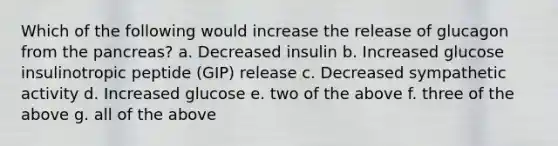 Which of the following would increase the release of glucagon from the pancreas? a. Decreased insulin b. Increased glucose insulinotropic peptide (GIP) release c. Decreased sympathetic activity d. Increased glucose e. two of the above f. three of the above g. all of the above