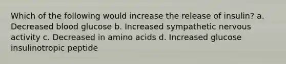 Which of the following would increase the release of insulin? a. Decreased blood glucose b. Increased sympathetic nervous activity c. Decreased in amino acids d. Increased glucose insulinotropic peptide